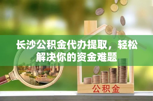 南城长沙公积金代办提取，轻松解决你的资金难题