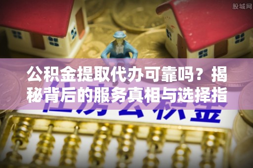 南城公积金提取代办可靠吗？揭秘背后的服务真相与选择指南