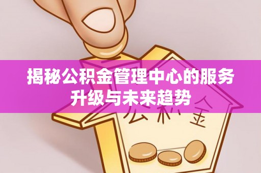 南城揭秘公积金管理中心的服务升级与未来趋势