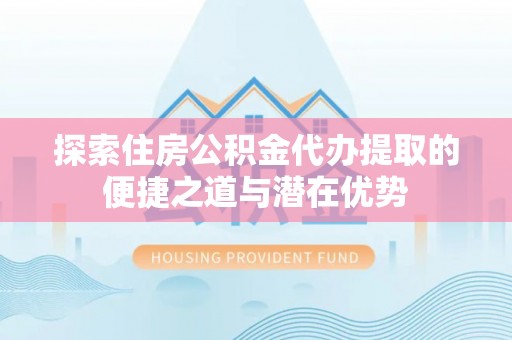 南城探索住房公积金代办提取的便捷之道与潜在优势