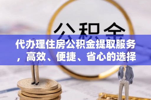 南城代办理住房公积金提取服务，高效、便捷、省心的选择