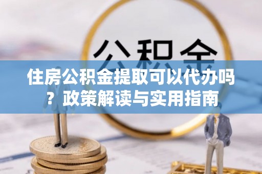 南城住房公积金提取可以代办吗？政策解读与实用指南