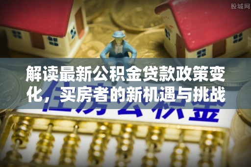 南城解读最新公积金贷款政策变化，买房者的新机遇与挑战