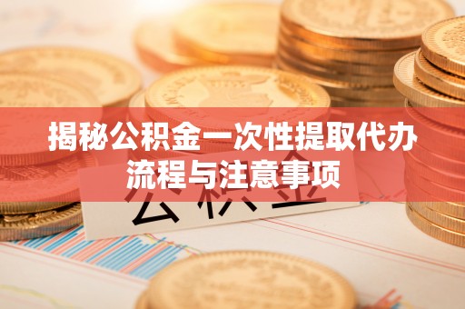 南城揭秘公积金一次性提取代办流程与注意事项