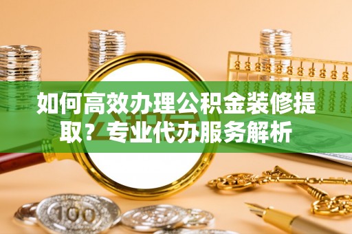 南城如何高效办理公积金装修提取？专业代办服务解析