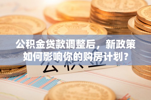南城公积金贷款调整后，新政策如何影响你的购房计划？