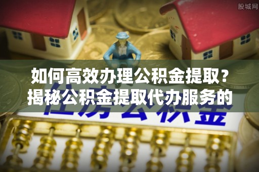 南城如何高效办理公积金提取？揭秘公积金提取代办服务的优势与注意事项