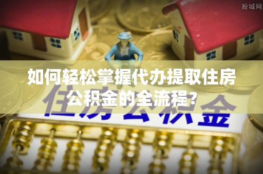 南城如何轻松掌握代办提取住房公积金的全流程？