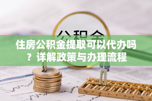 南城住房公积金提取可以代办吗？详解政策与办理流程