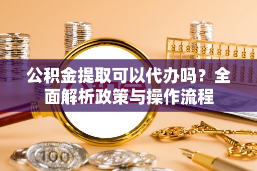 南城公积金提取可以代办吗？全面解析政策与操作流程