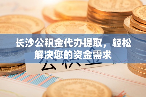 南城长沙公积金代办提取，轻松解决您的资金需求