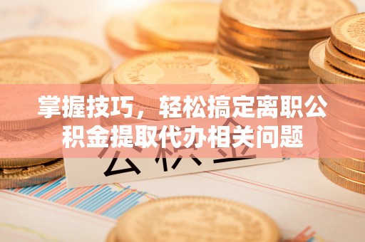 南城掌握技巧，轻松搞定离职公积金提取代办相关问题