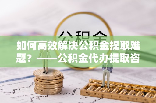 南城如何高效解决公积金提取难题？——公积金代办提取咨询服务全解析