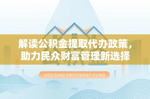 南城解读公积金提取代办政策，助力民众财富管理新选择