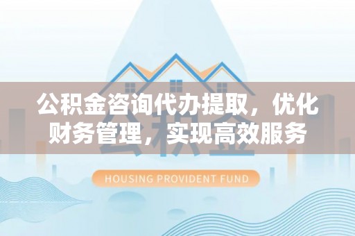 南城公积金咨询代办提取，优化财务管理，实现高效服务