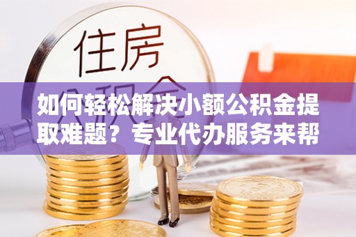南城如何轻松解决小额公积金提取难题？专业代办服务来帮忙