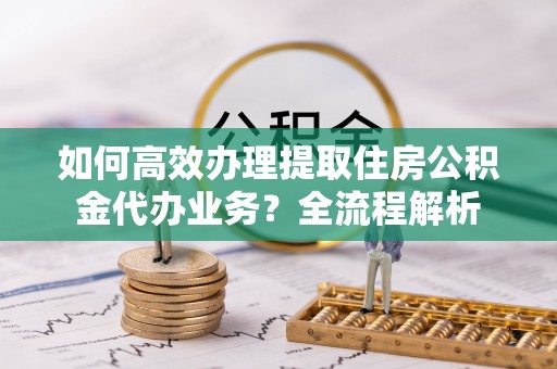 南城如何高效办理提取住房公积金代办业务？全流程解析