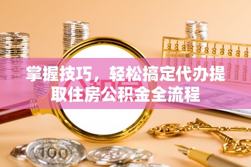 南城掌握技巧，轻松搞定代办提取住房公积金全流程