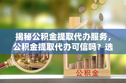 南城揭秘公积金提取代办服务，公积金提取代办可信吗？选择前你需要知道的真相