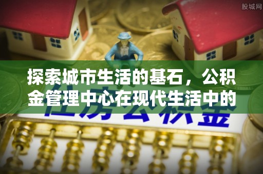 南城探索城市生活的基石，公积金管理中心在现代生活中的重要角色