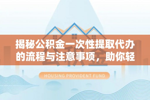 南城揭秘公积金一次性提取代办的流程与注意事项，助你轻松搞定财务规划