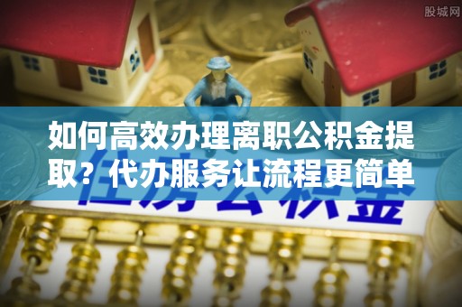 南城如何高效办理离职公积金提取？代办服务让流程更简单