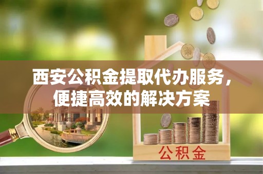 南城西安公积金提取代办服务，便捷高效的解决方案