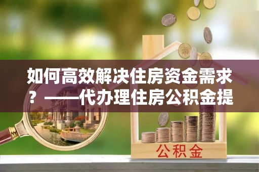 南城如何高效解决住房资金需求？——代办理住房公积金提取服务全解析