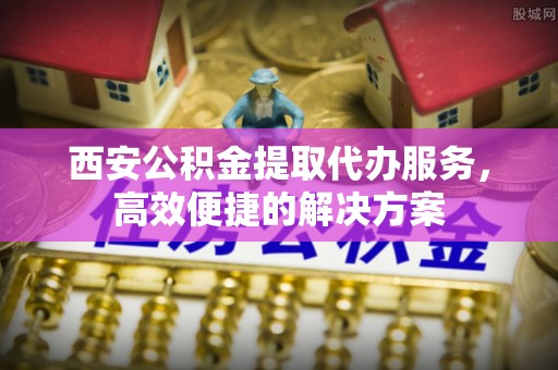 南城西安公积金提取代办服务，高效便捷的解决方案