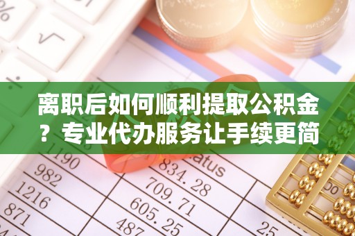 南城离职后如何顺利提取公积金？专业代办服务让手续更简单