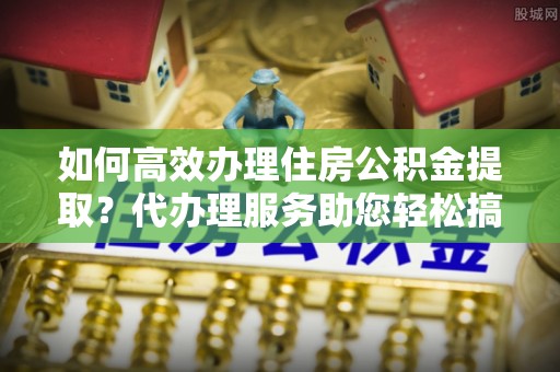 南城如何高效办理住房公积金提取？代办理服务助您轻松搞定