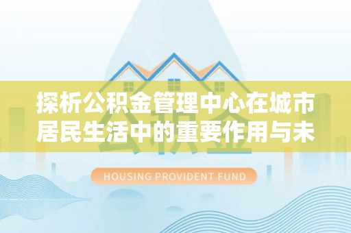 南城探析公积金管理中心在城市居民生活中的重要作用与未来发展趋势