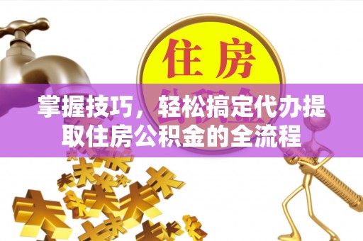 南城掌握技巧，轻松搞定代办提取住房公积金的全流程