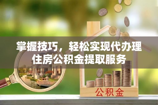 南城掌握技巧，轻松实现代办理住房公积金提取服务