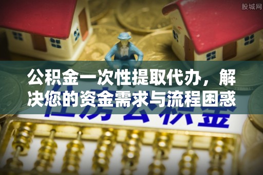 南城公积金一次性提取代办，解决您的资金需求与流程困惑