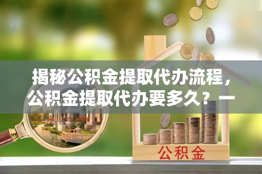 南城揭秘公积金提取代办流程，公积金提取代办要多久？一文读懂