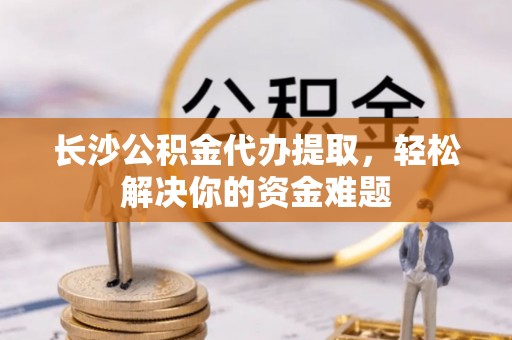 南城长沙公积金代办提取，轻松解决你的资金难题