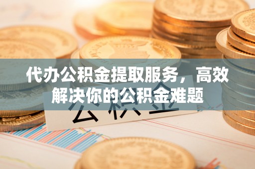 南城代办公积金提取服务，高效解决你的公积金难题