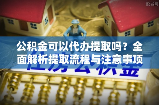南城公积金可以代办提取吗？全面解析提取流程与注意事项