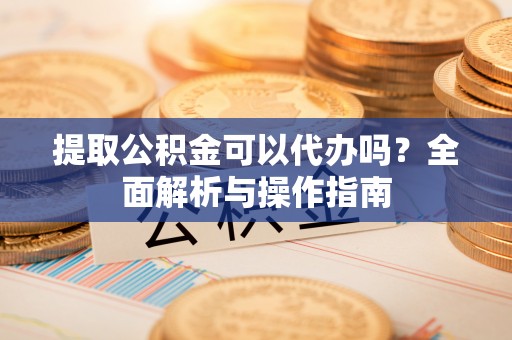 南城提取公积金可以代办吗？全面解析与操作指南