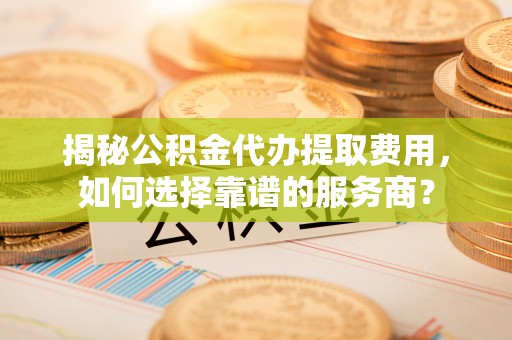 南城揭秘公积金代办提取费用，如何选择靠谱的服务商？