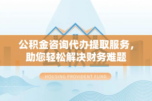 南城公积金咨询代办提取服务，助您轻松解决财务难题