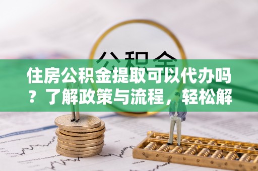 南城住房公积金提取可以代办吗？了解政策与流程，轻松解决你的疑问