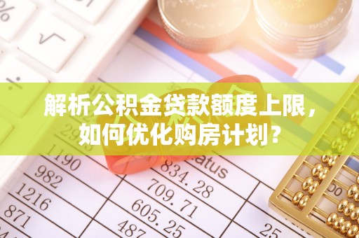 南城解析公积金贷款额度上限，如何优化购房计划？