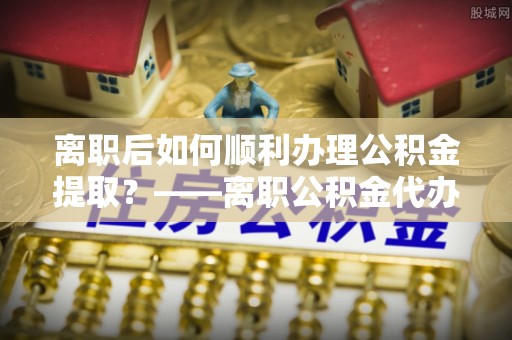 南城离职后如何顺利办理公积金提取？——离职公积金代办提取全攻略