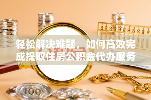 南城轻松解决难题，如何高效完成提取住房公积金代办服务