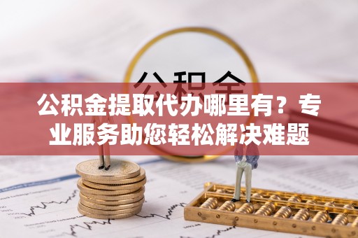 南城公积金提取代办哪里有？专业服务助您轻松解决难题