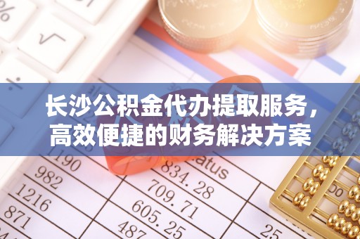 南城长沙公积金代办提取服务，高效便捷的财务解决方案