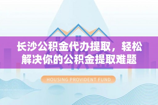 南城长沙公积金代办提取，轻松解决你的公积金提取难题