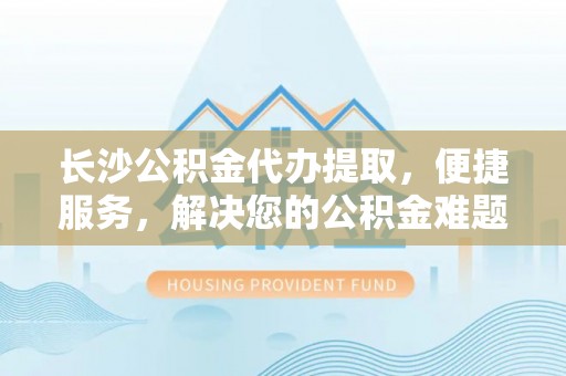 南城长沙公积金代办提取，便捷服务，解决您的公积金难题